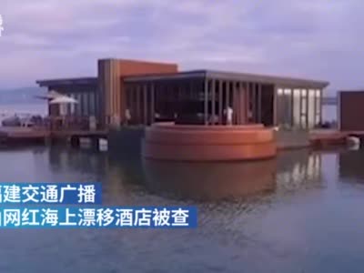 视频|福建漳州网红海上漂移酒店被查 被责令恢复原状